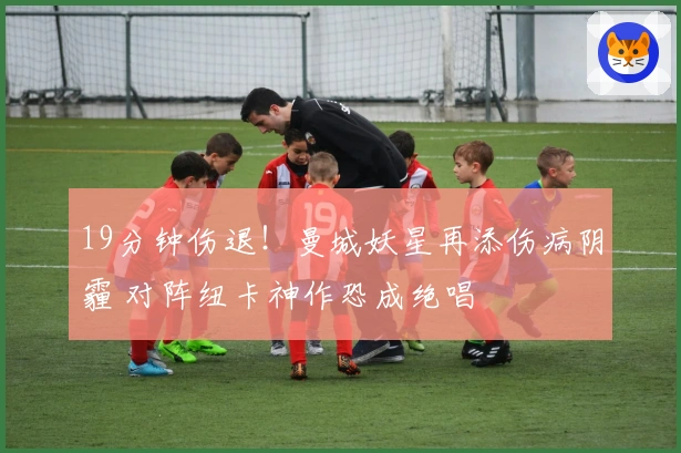 19分钟伤退！曼城妖星再添伤病阴霾 对阵纽卡神作恐成绝唱