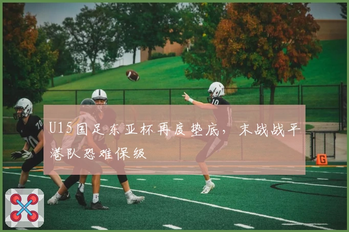 U15国足东亚杯再度垫底，末战战平港队恐难保级