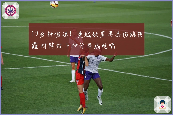 19分钟伤退！曼城妖星再添伤病阴霾 对阵纽卡神作恐成绝唱