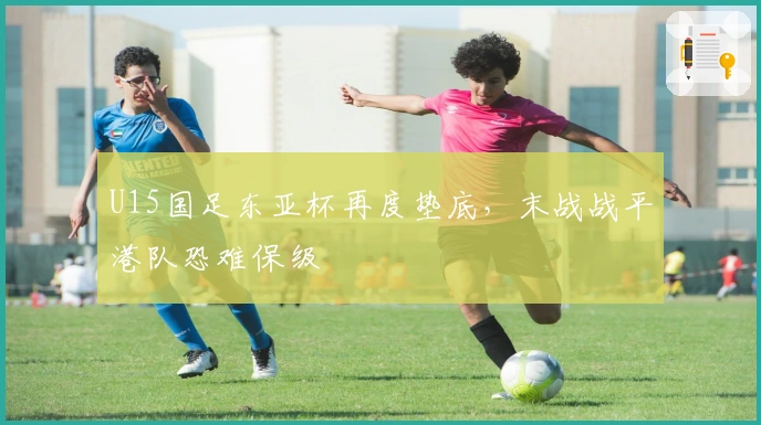 U15国足东亚杯再度垫底，末战战平港队恐难保级